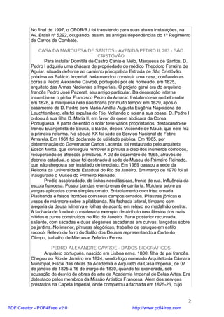 No final de 1997, o CPOR/RJ foi transferido para suas atuais instalações, na
          Av. Brasil nº 5292, ocupando, assim, as antigas dependências do 1º Regimento
          de Carros de Combate.

               CASA DA MARQUESA DE SANTOS - AVENIDA PEDRO II, 283 - SÃO
                                              CRISTÓVÃO
                 Para instalar Domitila de Castro Canto e Melo, Marquesa de Santos, D.
          Pedro I adquiriu uma chácara de propriedade do médico Theodoro Ferreira de
          Aguiar, situada defronte ao caminho principal da Estrada de São Cristóvão,
          próxima ao Palácio Imperial. Nela mandou construir uma casa, confiando as
          obras a Pedro Alexandre Cavroé, português por ele nomeado, em 1825,
          arquiteto das Armas Nacionais e Imperiais. O projeto geral era do arquiteto
          francês Pedro José Pezerat, seu amigo particular. Da decoração interna
          incumbiu-se o pintor Francisco Pedro do Amaral. Instalando-se no belo solar,
          em 1828, a marquesa nele não ficaria por muito tempo: em 1829, após o
          casamento de D. Pedro com Maria Amélia Augusta Eugênia Napoleona de
          Leuchtemberg, ela foi expulsa do Rio. Voltando o solar à sua posse, D. Pedro I
          o doou à sua filha D. Maria II, em favor de quem abdicara da Coroa
          Portuguesa. A partir de então o solar teve vários proprietários, destacando-se
          Ireneu Evangelista de Sousa, o Barão, depois Visconde de Mauá, que nele fez
          a primeira reforma. No século XX foi sede do Serviço Nacional de Febre
          Amarela. Em 1961 foi declarado de utilidade pública. Em 1965, por
          determinação do Governador Carlos Lacerda, foi restaurado pelo arquiteto
          Edson Motta, que conseguiu remover a pintura a óleo dos inúmeros cômodos,
          recuperando os afrescos primitivos. A 02 de dezembro de 1965, através de
          decreto estadual, o solar foi destinado à sede do Museu do Primeiro Reinado,
          que não chegou a ser instalado de imediato. Em 1969 passou a sede da
          Reitoria da Universidade Estadual do Rio de Janeiro. Em março de 1979 foi ali
          inaugurado o Museu do Primeiro Reinado.
                 Prédio assobradado, de linhas neoclássicas, frente de rua. Influência da
          escola francesa. Possui bandas e ombreiras de cantaria. Moldura sobre as
          vergas aplicadas como simples ornato. Entablamento com frisa ornada.
          Platibanda e falsos frontões com seus campos ornados. Pilastras jônicas e
          vasos de mármore sobre a platibanda. Na fachada lateral, tímpano com
          alegoria da deusa Minerva e folhas de acanto em relevo no medalhão central.
          A fachada de fundo é considerada exemplo de atributo neoclássico dos mais
          nítidos e puros construídos no Rio de Janeiro. Parte posterior recurvada,
          saliente, com sacadas e duas elegantes escadarias em curvas, lançadas sobre
          os jardins. No interior, pinturas alegóricas, trabalho de estuque em estilo
          rococó. Relevo do forro do Salão dos Deuses representando a Corte do
          Olimpo, trabalho de Marcos e Zeferino Ferrez.

                    PEDRO ALEXANDRE CAVROÉ - DADOS BIOGRÁFICOS
                Arquiteto português, nascido em Lisboa em c. 1800, filho de pai francês.
          Chegou ao Rio de Janeiro em 1824, sendo logo nomeado Arquiteto da Câmara
          Municipal, Fiscal das obras da Academia e Arquiteto da Casa Imperial, de 07
          de janeiro de 1825 a 16 de março de 1830, quando foi exonerado, sob
          acusação de desvio de obras de arte da Academia Imperial de Belas Artes. Era
          detestado pelos membros da Missão Artística Francesa. Além dos serviços
          prestados na Capela Imperial, onde completou a fachada em 1825-26, cujo


                                                                                        2
PDF Creator - PDF4Free v2.0                                 http://www.pdf4free.com
 