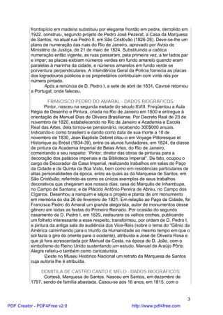 frontispício em madeira substituiu por elegante frontão em pedra, demolido em
          1922, construiu, segundo projeto de Pedro José Pezerat, a Casa da Marquesa
          de Santos, na atual rua Pedro II, em São Cristóvão (1826-28). Deve-se-lhe um
          plano de numeração das ruas do Rio de Janeiro, aprovado por Aviso do
          Ministério da Justiça, de 21 de maio de 1824. Substituindo a caótica
          numeração então vigente, as ruas passaram, pela primeira vez, a ter lados par
          e impar; as placas exibiam números verdes em fundo amarelo quando eram
          paralelas à marinha da cidade, e números amarelos em fundo verde se
          porventura perpendiculares. A Intendência Geral da Polícia fornecia as placas
          dos logradouros públicos e os proprietários contribuíam com vinte réis por
          número pintado.
                 Após a renúncia de D. Pedro I, a sete de abril de 1831, Cavroé retornou
          a Portugal, onde faleceu.

                   FRANCISCO PEDRO DO AMARAL - DADOS BIOGRÁFICOS
                 Pintor, nasceu na segunda metade do século XVIII. Freqüentou a Aula
          Régia de Desenho e Pintura, criada no Rio de Janeiro em 1800 e entregue à
          orientação de Manuel Dias de Oliveira Brasiliense. Por Decreto Real de 23 de
          novembro de 1820, estabelecendo no Rio de Janeiro a Academia e Escola
          Real das Artes, dela tornou-se pensionário, recebendo 300$000 anuais.
          Indicando-o como brasileiro e dando como data de sua morte a 10 de
          novembro de 1830, Jean Baptiste Debret citou-o em Voyage Pittoresque et
          Historique au Brésil (1834-39), entre os alunos fundadores, em 1824, da classe
          de pintura da Academia Imperial de Belas Artes, do Rio de Janeiro,
          comentando a seu respeito: “Pintor, diretor das obras de pinturas para a
          decoração dos palácios imperiais e da Biblioteca Imperial”. De fato, ocupou o
          cargo de Decorador da Casa Imperial, realizando trabalhos em salas do Paço
          da Cidade e da Quinta da Boa Vista, bem como em residências particulares de
          altas personalidades da época, entre as quais as da Marquesa de Santos, em
          São Cristóvão; referindo-as como os únicos exemplos de seus trabalhos
          decorativos que chegaram aos nossos dias; casa do Marquês de Inhambupe,
          no Campo de Santana; e de Plácido Antônio Pereira de Abreu, no Campo dos
          Ciganos. Desenhou a nanquim e sépia o projeto e planta de um monumento
          em memória do dia 26 de fevereiro de 1821. Em relação ao Paço da Cidade, foi
          Francisco Pedro do Amaral um grande alegorista, autor de monumentos desse
          gênero em todas as festas do Primeiro Reinado. Por ocasião do segundo
          casamento de D. Pedro I, em 1829, restaurara os velhos coches, publicando
          um folheto interessante a esse respeito, transformou, por ordem de D. Pedro I,
          a pintura da antiga sala de audiência dos Vice-Reis (sobre o tema do “Gênio da
          América caminhando para o triunfo da Humanidade ao mesmo tempo em que o
          sol fazia o giro do oriente para o ocidente), atribuída a José de Oliveira Rosa e
          que já fora acrescentada por Manuel da Costa, na época de D. João, com o
          simbolismo do Reino Unido sustentando um estudo. Manuel de Araújo Pôrto
          Alegre referiu-o também como caricaturista.
                 Existe no Museu Histórico Nacional um retrato da Marquesa de Santos
          cuja autoria lhe é atribuída.

              DOMITILA DE CASTRO CANTO E MELO - DADOS BIOGRÁFICOS
                Cortesã, Marquesa de Santos. Nasceu em Santos, em dezembro de
          1797, sendo de família abastada. Casou-se aos 16 anos, em 1815, com o


                                                                                         3
PDF Creator - PDF4Free v2.0                                  http://www.pdf4free.com
 