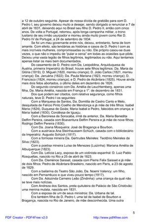 a 12 de outubro seguinte. Apesar de nossa dívida de gratidão para com D.
          Pedro I, seu governo deixou muito a desejar, sendo obrigado a renunciar a 7 de
          abril de 1831, deixando aqui no Brasil seu filho D. Pedro II, então com cinco
          anos. De volta a Portugal, retomou, após longa campanha militar, o trono
          lusitano de seu irmão usurpador e morreu ainda muito jovem como Rei D.
          Pedro IV de Portugal, a 24 de setembro de 1834.
                  Se foi um mau governante entre nós, deixou, entretanto, fama de bom
          amante. Com efeito, são lendárias as histórias e casos de D. Pedro I com as
          mais incríveis mulheres, compromissadas ou não. Ele próprio casou-se duas
          vezes, o que não o impediu de “pular a cerca” em todas as ocasiões que pôde.
          Deixou uma vasta legião de filhos legítimos, legitimados ou não. Aqui tentamos
          apenas listar os mais bem documentados.
                  Do casamento de D. Pedro com Da. Leopoldina, Arquiduquesa da
          Áustria, primeira Imperatriz do Brasil, houve sete filhos legítimos: Da. Maria da
          Glória (1819); D. Miguel (1820, morreu criança); D. João Carlos (1821, morreu
          criança); Da. Januária (1822); Da. Paula Mariana (1823, morreu criança); D.
          Francisco (1824, morreu criança); e D. Pedro de Alcântara (1825). Houve ainda
          mais dois fetos abortados, o último deles em dezembro de 1826.
                  Do segundo consórcio com Da. Amélia de Leuchtemberg, apenas uma
          filha, Da. Maria Amélia, nascida em França a 1o. de dezembro de 1831.
                  Dos que podem ser citados, com relativa segurança, como filhos
          naturais, teve D. Pedro I os seguintes:
                  Com a Marquesa de Santos, Da. Domitila de Castro Canto e Melo,
          desquitada de Felício Pinto Coelho de Mendonça e já mãe de três filhos: Isabel
          Maria (1824), Duquesa de Goiás; Maria Isabel e Pedro, falecidos em criança; e
          Maria Isabel (1830), Condêssa de Iguaçu.
                  Com a Baronesa de Sorocaba, irmã da anterior, Da. Maria Benedita
          Delfim Pereira, casada com Boaventura Delfim Pereira e já mãe de nove filhos:
          Rodrigo Delfim Pereira (1830).
                  Com Da. Joana Mosqueira: José de Bragança e Bourbon.
                  Com a austríaca Ana Steinhaussem Schüch, casada com o bibliotecário
          da Imperatriz: Augusto Schüch (1817).
                  Com a formosa mineira Da. Gertrudes Meireles: Teotônio Meireles da
          Silva (1823).
                  Com a poetisa mineira Luísa de Menezes (Luizinha): Mariana Amélia de
          Albuquerque (1823).
                  Com Da. Letícia Lacy, esposa de um violinista espanhol: D. Luiz Pablo
          Rosquellas, nascido no Rio a 25 de abril de 1823.
                  Com Da. Cleménce Saisset, casada com Pierre Felix Saisset e já mãe
          de dois filhos: Pedro de Alcântara Brasileiro, nascido em Paris, a 23 de agosto
          de 1829.
                  Com a bailarina do Teatro São João, Da. Noemi Valency: um filho,
          nascido em Pernambuco e que viveu pouco tempo (1817).
                  Com Da. Adozinda Carneiro Leão (Zindinha): uma criança da qual não
          se teve mais notícias.
                  Com Andreza dos Santos, preta quituteira do Palácio de São Cristóvão:
          uma menina mulata, nascida em 1831.
                  Com a esposa de um de seus ministros: Da. Urbana de tal.
                  Era também filha de D. Pedro I, uma tal de Isabel de Bourbon e
          Bragança, nascida no Rio de Janeiro, de mãe desconhecida. Uma outra


                                                                                         5
PDF Creator - PDF4Free v2.0                                  http://www.pdf4free.com
 
