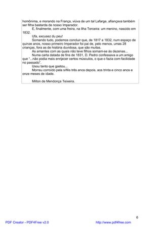 homônima, e morando na França, viúva de um tal Lafarge, afiançava também
          ser filha bastarda de nosso Imperador.
                  E, finalmente, com uma freira, na Ilha Terceira: um menino, nascido em
          1832.
                  Ufa, excusez du peu!
                  Somando tudo, podemos concluir que, de 1817 a 1832, num espaço de
          quinze anos, nosso primeiro Imperador foi pai de, pelo menos, umas 28
          crianças, fora as de história duvidosa, que são muitas.
                  As amantes com as quais não teve filhos somam-se às dezenas...
                  Numa carta datada de fins de 1831, D. Pedro confessava a um amigo
          que “...não podia mais enrijecer certos músculos, o que o fazia com facilidade
          no passado”.
                  Usou tanto que gastou...
                  Morreu corroído pela sífilis três anos depois, aos trinta e cinco anos e
          onze meses de idade.

                Milton de Mendonça Teixeira.




                                                                                             6
PDF Creator - PDF4Free v2.0                                  http://www.pdf4free.com
 