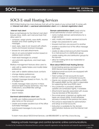 800.850.8397 SOCS@fes.org
SOCS simplified online communication system                                                                    http://socs.fes.org




       SOCS E-mail Hosting Services
       SOCS E-Mail Hosting has many features that will suit the needs of your school staff. It comes with
       an Internet mail client, a user-level administration client and a domain registration client.

        Internet mail client                                            Domain administration client (used only by
       Basic e-mail features for the Internet mail client               email administrator at each school) can:
       include inbox, drafts, sent mail and trash that                  • name multiple domain administrators for a
       allow users to:                                                    single domain
       • compose, assign priority, save drafts, receive                 • add, modify and delete user-level accounts
         receipts and check spelling for new                            • assign new passwords for users
         messages                                                       • forward mail from one account to another
       • read, reply, reply to all, forward with attach-                • enable a vacation/out of the office message
         ments and forward received messages                              auto-reply
       • browse for and add attachments                                 • create an alias e-mail account which forwards
       • rely on an auto-complete function based on                       to a mail account or a distribution group
         address book contacts                                          • create mailing lists and distribution groups for
       • mark read messages as unread                                     the domain
       • use automatic signatures, and insert reply                     • allow for mailing lists to be moderated or
         citations                                                        unmoderated
       Mailbox management features allow users to:                      More about SOCS E-mail Hosting Service
       • add, edit or delete folders and modify folder                  • E-mail Hosting services are based on the
         preferences                                                      SOCS Service Level Agreement.
       • add, edit or delete address book contacts                      • Individual email accounts are equipped with
       • change display preferences                                       25MB of storage.
                                                                        • Total number of mail accounts for each
       • monitor mailbox space usage
                                                                          domain is based on contracted accounts.
       • highlight messages based on From:, To:, CC:
                                                                        • Clients can access e-mail via IMAP or POP3.
         or Subject line
                                                                          FES supports IMAP, but the client is responsible
       • modify message index columns in Inbox;                           for supporting their local POP3 client.
         personal Spell Checker dictionary; new mail
                                                                        • Virus protection is provided, definition
         notifications; and SPAM filter settings
                                                                          updates are scheduled nightly, if available.
       • filter messages                                                • Attachments typically associated with viruses
       • search folders                                                   may be blocked at FES discretion.
                                                                        • The e-mail server is backed up nightly and
       User-level administration client can:                              tapes are stored offsite. E-mail database
       • modify user mailbox password and the dis-                        recovery is limited to the previous two years.
         play name on the account                                       • The school is responsible for administration
       • create and enable vacation/out of the office                     and setup of e-mail accounts.
         auto-reply messages                                            • Instruction is available for the domain
       • auto-forward messages to any e-mail                              administration features and the Internet mail
         address                                                          client.


         To learn more about SOCS Email Services, call 800.850.8397 or visit http://socs.fes.org.
                                                                                                                                0606



         Helping schools manage and control dynamic online communications.
Provided by the Foundation for Educational Services, a private, nonprofit organization serving education and nonprofit organizations since 1986.
                                                                                                                                   © 2005 FES
 