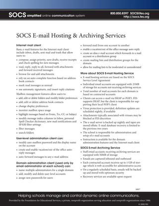 800.850.8397 SOCS@fes.org
SOCS simplified online communication system                                                                    http://socs.fes.org




       SOCS E-mail Hosting & Archiving Services
       Internet mail client                                             • forward mail from one account to another
       Basic e-mail features for the Internet mail client               • enable a vacation/out of the office message auto-reply
       include inbox, drafts, sent mail and trash that allow            • create an alias e-mail account which forwards to a mail
       users to:                                                          account or a distribution group
       • compose, assign priority, save drafts, receive receipts        • create mailing lists and distribution groups for the
         and check spelling for new messages                              domain
       • read, reply, reply to all, forward with attachments            • allow for mailing lists to be moderated or unmoderated
         and forward received messages
       • browse for and add attachments                                 More about SOCS E-mail Hosting Service
       • rely on an auto-complete function based on address             • E-mail hosting services are based on the SOCS
         book contacts                                                    Service Level Agreement
       • mark read messages as unread                                   • Individual email accounts are equipped with 25MB
                                                                          of storage for accounts not receiving archiving services
       • use automatic signatures, and insert reply citations
                                                                        • Total number of mail accounts for each domain is
       Mailbox management features allow users to:                        based on contracted accounts
       • add, edit or delete folders and modify folder preferences      • Clients can access e-mail via IMAP or POP3. FES
       • add, edit or delete address book contacts                        supports IMAP, but the client is responsible for sup-
                                                                          porting their local POP3 client
       • change display preferences
                                                                        • Virus protection is provided, definition updates are
       • monitor mailbox space usage                                      scheduled nightly, if available
       • highlight messages based on From:, To:, CC: or Subject         • Attachments typically associated with viruses may be
       • modify message index columns in Inbox, personal                  blocked at FES discretion
         Spell Checker dictionary, new mail notifications and           • The e-mail server is backed up nightly and tapes are
         SPAM filter settings                                             stored offsite. E-mail database recovery is limited to
       • filter messages                                                  the previous two years
       • search folders                                                 • The school is responsible for administration and
                                                                          setup of e-mail accounts
       User-level administration client can:                            • Instruction is available for the domain
       • modify user mailbox password and the display name                administration features and the Internet mail client
         on the account
                                                                        SOCS E-mail Archiving Service
       • create and enable vacation/out of the office auto-
         reply messages                                                 • Staff email accounts receiving archiving services are
                                                                          equipped with 50MB of storage
       • auto-forward messages to any e-mail address
                                                                        • Emails are captured inbound and outbound
       Domain administration client (used only by                       • Each contracted account receives up to 1 GB of stor-
       email administrator at each school) can:                           age which is web-accessible for administrative access
       • name multiple administrators for a single domain               • On a regularly scheduled basis, emails will be backed
       • add, modify and delete user-level accounts                       up and stored with optimum security
       • assign new passwords for users                                 • Recovery services are available upon request



                                                                                                                                0807

         Helping schools manage and control dynamic online communications.
Provided by the Foundation for Educational Services, a private, nonprofit organization serving education and nonprofit organizations since 1986.
                                                                                                                                   © 2005 FES
 