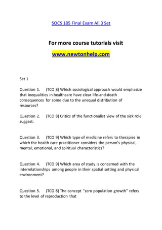 SOCS 185 Final Exam All 3 Set
For more course tutorials visit
www.newtonhelp.com
Set 1
Question 1. (TCO 8) Which sociological approach would emphasize
that inequalities in healthcare have clear life-and-death
consequences for some due to the unequal distribution of
resources?
Question 2. (TCO 8) Critics of the functionalist view of the sick role
suggest:
Question 3. (TCO 9) Which type of medicine refers to therapies in
which the health care practitioner considers the person’s physical,
mental, emotional, and spiritual characteristics?
Question 4. (TCO 9) Which area of study is concerned with the
interrelationships among people in their spatial setting and physical
environment?
Question 5. (TCO 8) The concept “zero population growth” refers
to the level of reproduction that
 