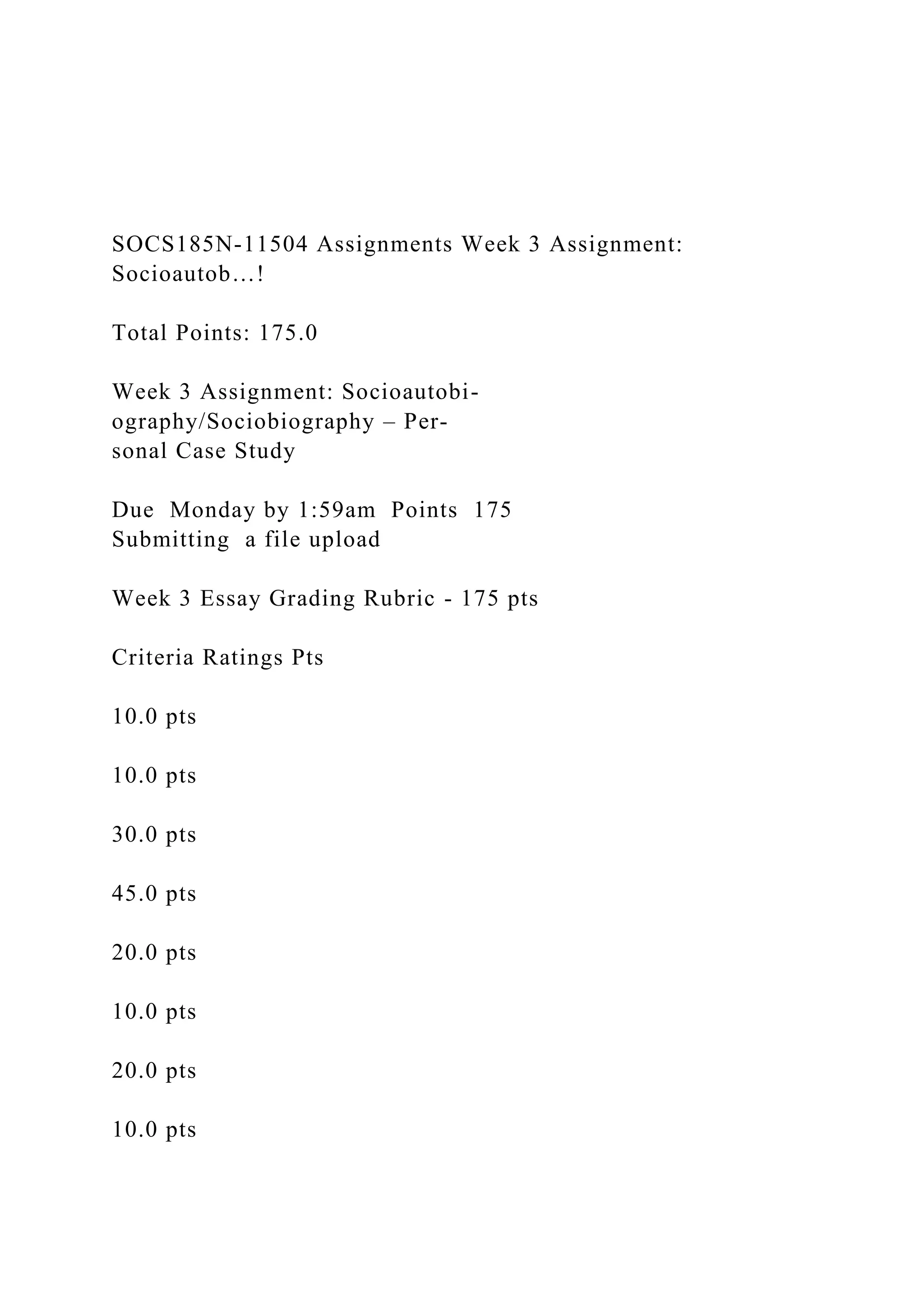 SOCS185N-11504 Assignments Week 3 Assignment:
Socioautob…!
Total Points: 175.0
Week 3 Assignment: Socioautobi-
ography/Sociobiography – Per-
sonal Case Study
Due Monday by 1:59am Points 175
Submitting a file upload
Week 3 Essay Grading Rubric - 175 pts
Criteria Ratings Pts
10.0 pts
10.0 pts
30.0 pts
45.0 pts
20.0 pts
10.0 pts
20.0 pts
10.0 pts
 