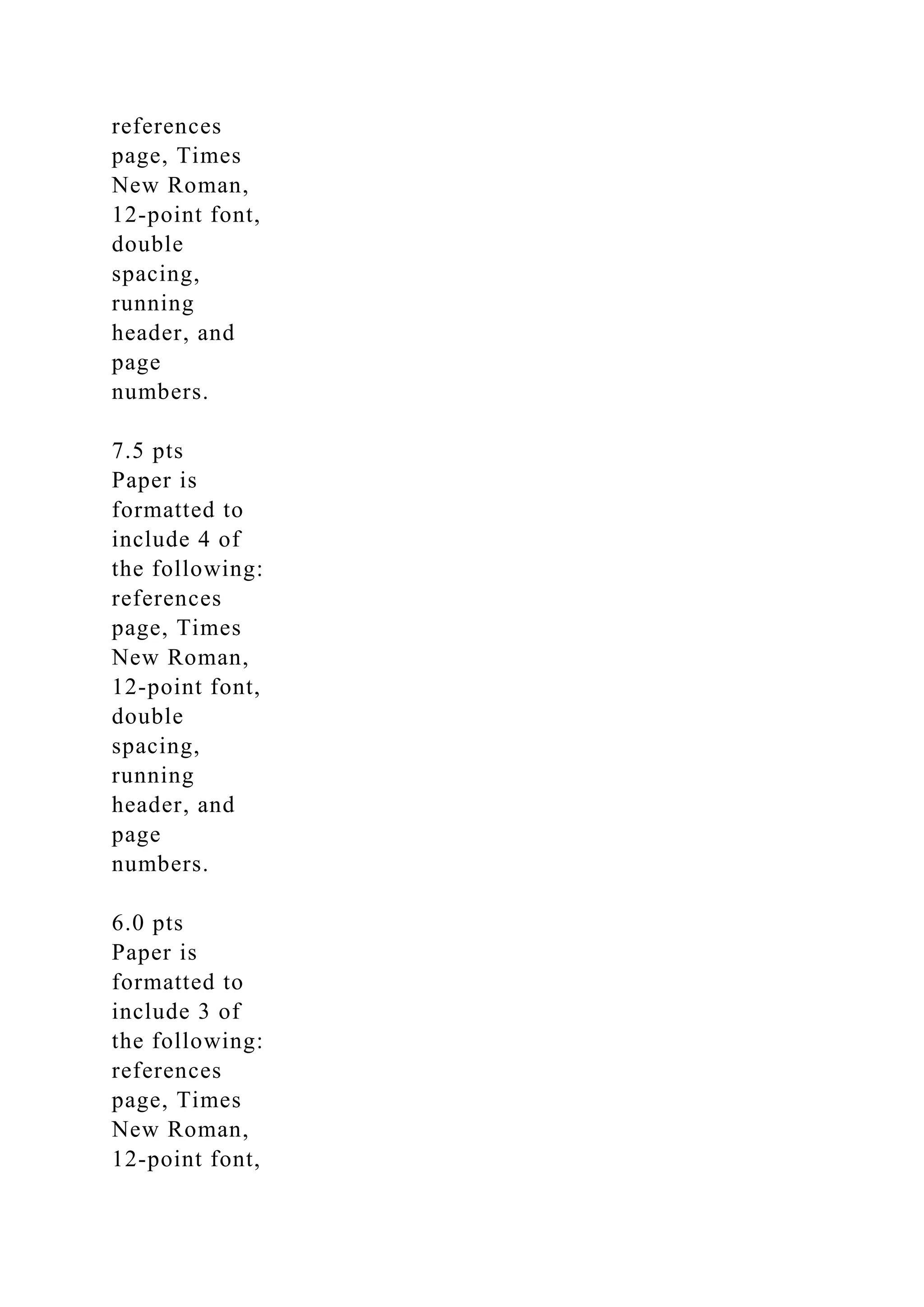 references
page, Times
New Roman,
12-point font,
double
spacing,
running
header, and
page
numbers.
7.5 pts
Paper is
formatted to
include 4 of
the following:
references
page, Times
New Roman,
12-point font,
double
spacing,
running
header, and
page
numbers.
6.0 pts
Paper is
formatted to
include 3 of
the following:
references
page, Times
New Roman,
12-point font,
 