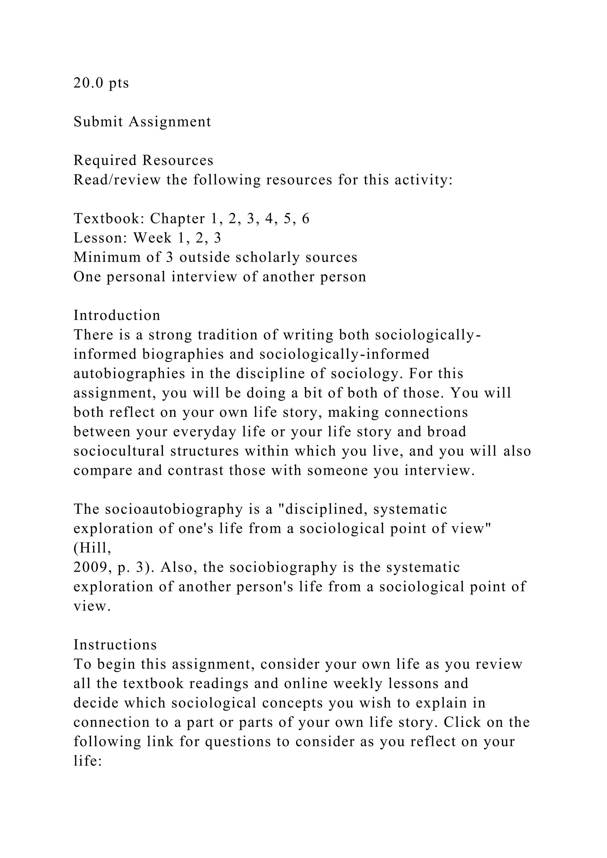 20.0 pts
Submit Assignment
Required Resources
Read/review the following resources for this activity:
Textbook: Chapter 1, 2, 3, 4, 5, 6
Lesson: Week 1, 2, 3
Minimum of 3 outside scholarly sources
One personal interview of another person
Introduction
There is a strong tradition of writing both sociologically-
informed biographies and sociologically-informed
autobiographies in the discipline of sociology. For this
assignment, you will be doing a bit of both of those. You will
both reflect on your own life story, making connections
between your everyday life or your life story and broad
sociocultural structures within which you live, and you will also
compare and contrast those with someone you interview.
The socioautobiography is a "disciplined, systematic
exploration of one's life from a sociological point of view"
(Hill,
2009, p. 3). Also, the sociobiography is the systematic
exploration of another person's life from a sociological point of
view.
Instructions
To begin this assignment, consider your own life as you review
all the textbook readings and online weekly lessons and
decide which sociological concepts you wish to explain in
connection to a part or parts of your own life story. Click on the
following link for questions to consider as you reflect on your
life:
 