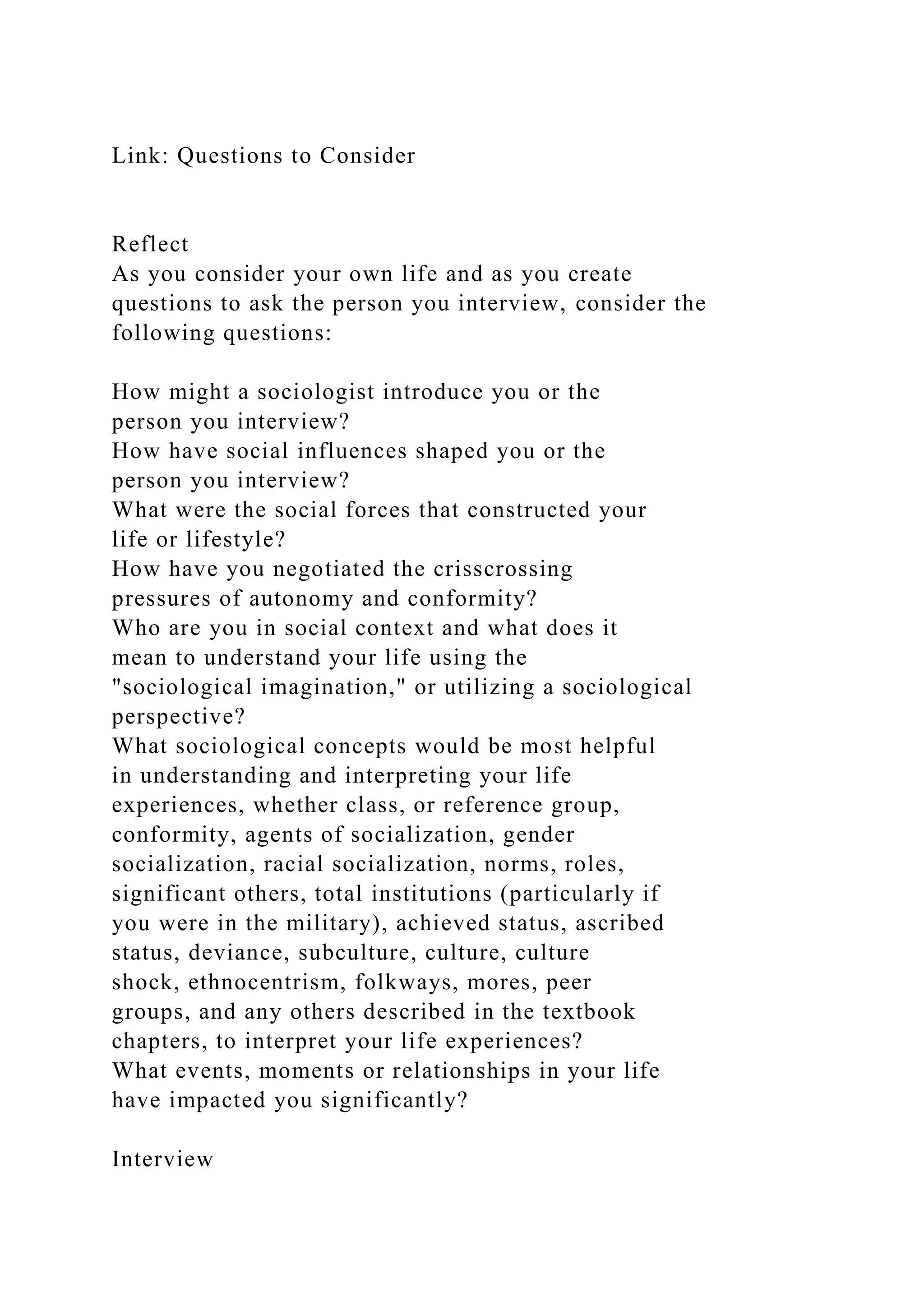Link: Questions to Consider
Reflect
As you consider your own life and as you create
questions to ask the person you interview, consider the
following questions:
How might a sociologist introduce you or the
person you interview?
How have social influences shaped you or the
person you interview?
What were the social forces that constructed your
life or lifestyle?
How have you negotiated the crisscrossing
pressures of autonomy and conformity?
Who are you in social context and what does it
mean to understand your life using the
"sociological imagination," or utilizing a sociological
perspective?
What sociological concepts would be most helpful
in understanding and interpreting your life
experiences, whether class, or reference group,
conformity, agents of socialization, gender
socialization, racial socialization, norms, roles,
significant others, total institutions (particularly if
you were in the military), achieved status, ascribed
status, deviance, subculture, culture, culture
shock, ethnocentrism, folkways, mores, peer
groups, and any others described in the textbook
chapters, to interpret your life experiences?
What events, moments or relationships in your life
have impacted you significantly?
Interview
 