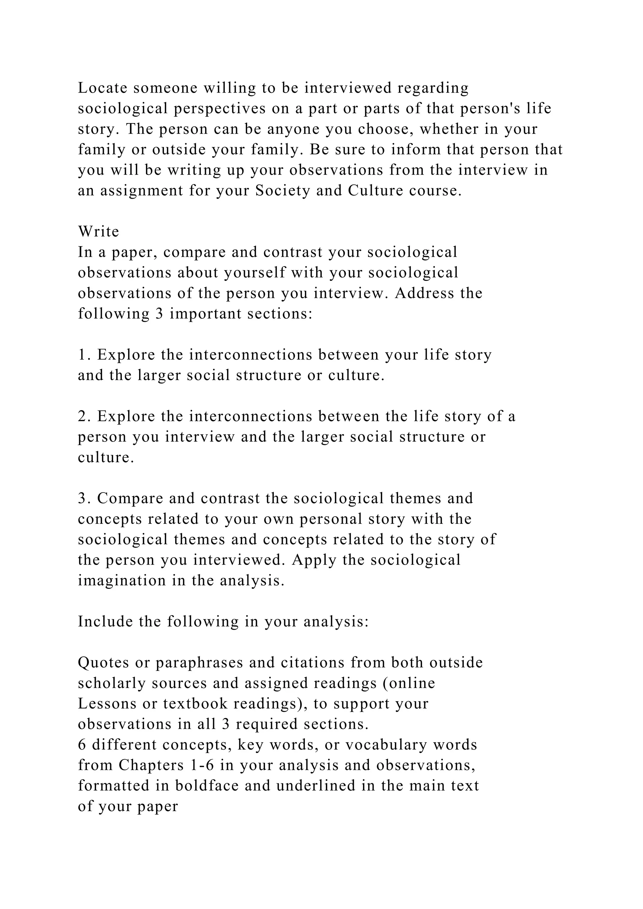 Locate someone willing to be interviewed regarding
sociological perspectives on a part or parts of that person's life
story. The person can be anyone you choose, whether in your
family or outside your family. Be sure to inform that person that
you will be writing up your observations from the interview in
an assignment for your Society and Culture course.
Write
In a paper, compare and contrast your sociological
observations about yourself with your sociological
observations of the person you interview. Address the
following 3 important sections:
1. Explore the interconnections between your life story
and the larger social structure or culture.
2. Explore the interconnections between the life story of a
person you interview and the larger social structure or
culture.
3. Compare and contrast the sociological themes and
concepts related to your own personal story with the
sociological themes and concepts related to the story of
the person you interviewed. Apply the sociological
imagination in the analysis.
Include the following in your analysis:
Quotes or paraphrases and citations from both outside
scholarly sources and assigned readings (online
Lessons or textbook readings), to support your
observations in all 3 required sections.
6 different concepts, key words, or vocabulary words
from Chapters 1-6 in your analysis and observations,
formatted in boldface and underlined in the main text
of your paper
 