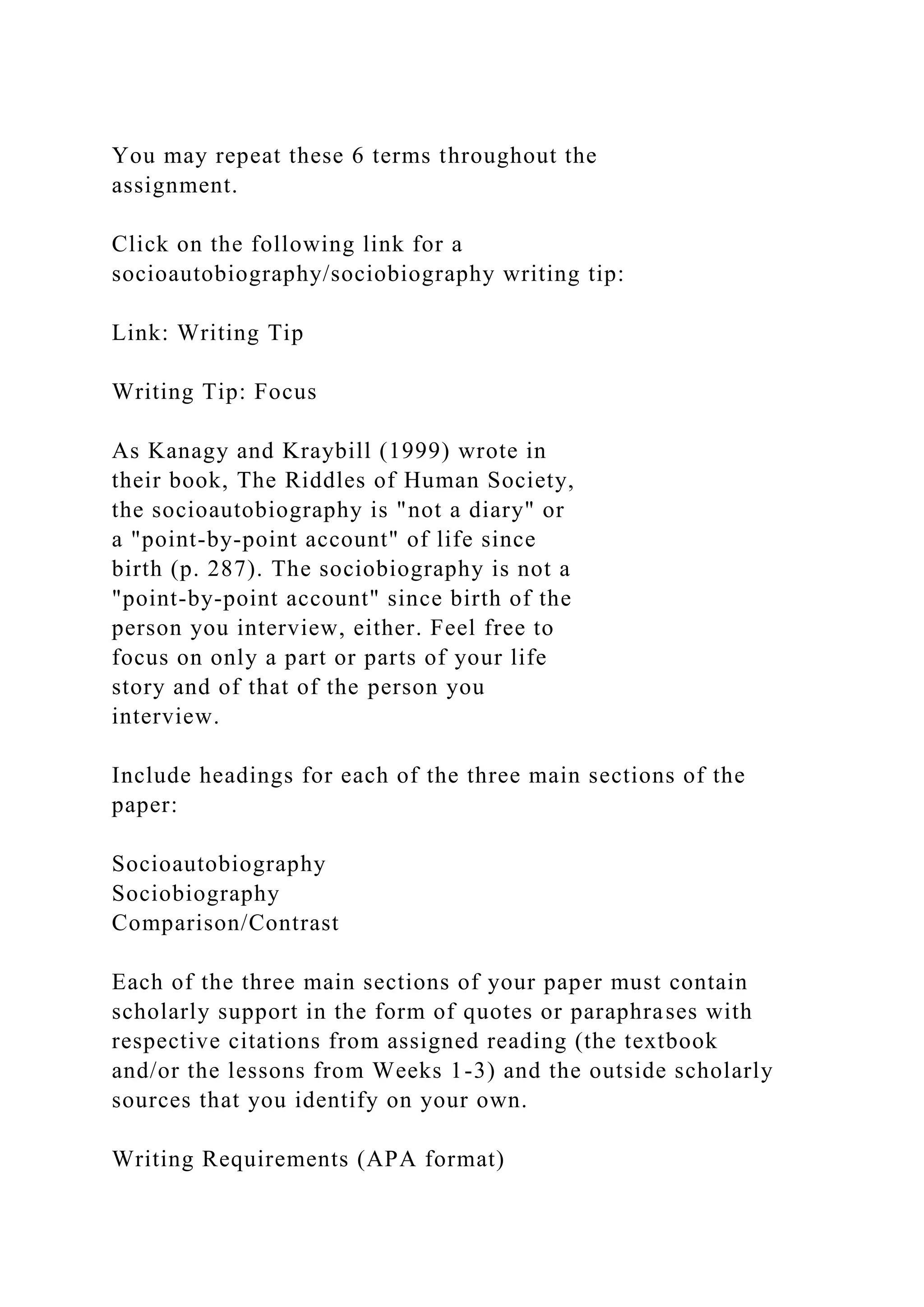 You may repeat these 6 terms throughout the
assignment.
Click on the following link for a
socioautobiography/sociobiography writing tip:
Link: Writing Tip
Writing Tip: Focus
As Kanagy and Kraybill (1999) wrote in
their book, The Riddles of Human Society,
the socioautobiography is "not a diary" or
a "point-by-point account" of life since
birth (p. 287). The sociobiography is not a
"point-by-point account" since birth of the
person you interview, either. Feel free to
focus on only a part or parts of your life
story and of that of the person you
interview.
Include headings for each of the three main sections of the
paper:
Socioautobiography
Sociobiography
Comparison/Contrast
Each of the three main sections of your paper must contain
scholarly support in the form of quotes or paraphrases with
respective citations from assigned reading (the textbook
and/or the lessons from Weeks 1-3) and the outside scholarly
sources that you identify on your own.
Writing Requirements (APA format)
 