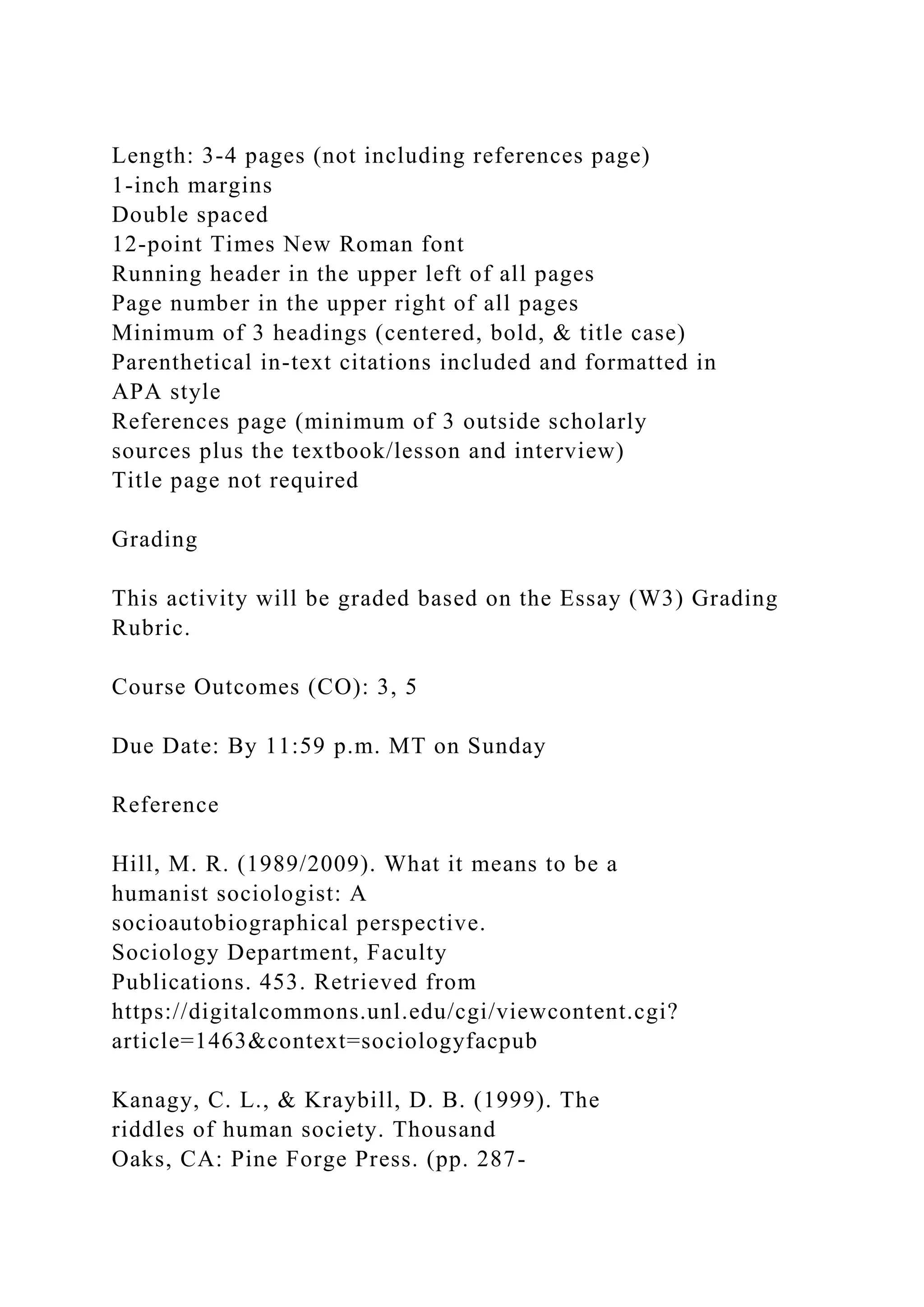 Length: 3-4 pages (not including references page)
1-inch margins
Double spaced
12-point Times New Roman font
Running header in the upper left of all pages
Page number in the upper right of all pages
Minimum of 3 headings (centered, bold, & title case)
Parenthetical in-text citations included and formatted in
APA style
References page (minimum of 3 outside scholarly
sources plus the textbook/lesson and interview)
Title page not required
Grading
This activity will be graded based on the Essay (W3) Grading
Rubric.
Course Outcomes (CO): 3, 5
Due Date: By 11:59 p.m. MT on Sunday
Reference
Hill, M. R. (1989/2009). What it means to be a
humanist sociologist: A
socioautobiographical perspective.
Sociology Department, Faculty
Publications. 453. Retrieved from
https://digitalcommons.unl.edu/cgi/viewcontent.cgi?
article=1463&context=sociologyfacpub
Kanagy, C. L., & Kraybill, D. B. (1999). The
riddles of human society. Thousand
Oaks, CA: Pine Forge Press. (pp. 287-
 