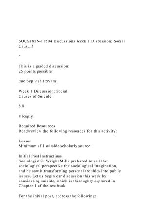 SOCS185N-11504 Discussions Week 1 Discussion: Social
Caus…!
"
This is a graded discussion:
25 points possible
due Sep 9 at 1:59am
Week 1 Discussion: Social
Causes of Suicide
8 8
# Reply
Required Resources
Read/review the following resources for this activity:
Lesson
Minimum of 1 outside scholarly source
Initial Post Instructions
Sociologist C. Wright Mills preferred to call the
sociological perspective the sociological imagination,
and he saw it transforming personal troubles into public
issues. Let us begin our discussion this week by
considering suicide, which is thoroughly explored in
Chapter 1 of the textbook.
For the initial post, address the following:
 