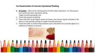 Six Characteristics of Concrete Operational Thinking
1. Groupings - refers to the starting point of all the other operations. It is the process
from which the other operations spring.
Piaget classifies groupings into
1. Those that pertain to identity.
2. Those that refer to the logical system of classes, two classes may be included in the
other or may partially overlap or maybe mutually exclusive,
3. Those that refer to relationships between parts and whole of a concrete object or a
collection of objects or persons.
 