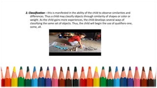 2. Classification – this is manifested in the ability of the child to observe similarities and
differences. Thus a child may classify objects through similarity of shapes or color or
weight. As the child gains more experiences, the child develops several ways of
classifying the same set of objects. Thus, the child will begin the use of qualifiers-one,
some, all.
 