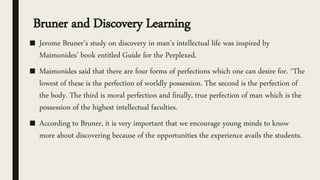 Bruner and Discovery Learning
■ Jerome Bruner’s study on discovery in man’s intellectual life was inspired by
Maimonides’ book entitled Guide for the Perplexed.
■ Maimonides said that there are four forms of perfections which one can desire for. *The
lowest of these is the perfection of worldly possession. The second is the perfection of
the body. The third is moral perfection and finally, true perfection of man which is the
possession of the highest intellectual faculties.
■ According to Bruner, it is very important that we encourage young minds to know
more about discovering because of the opportunities the experience avails the students.
 