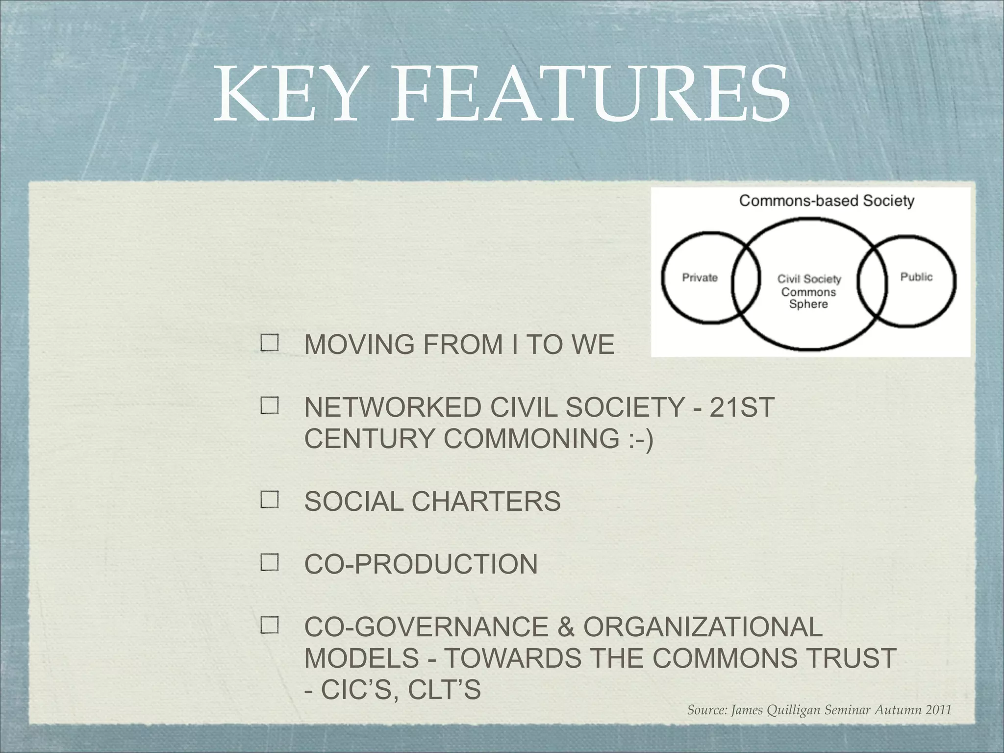 KEY FEATURES

 MOVING FROM I TO WE

 NETWORKED CIVIL SOCIETY - 21ST
 CENTURY COMMONING :-)

 SOCIAL CHARTERS

 CO-PRODUCTION

 CO-GOVERNANCE & ORGANIZATIONAL
 MODELS - TOWARDS THE COMMONS TRUST
 - CIC’S, CLT’S
                         Source: James Quilligan Seminar Autumn 2011
 