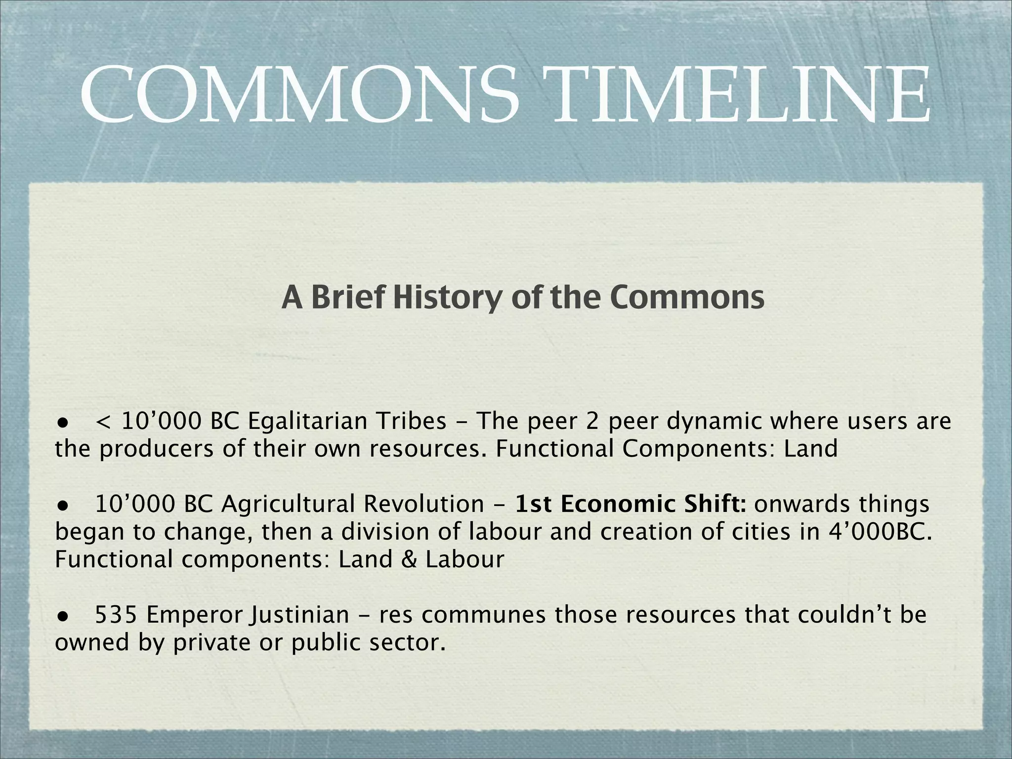 COMMONS TIMELINE

                   A Brief History of the Commons


• < 10’000 BC Egalitarian Tribes - The peer 2 peer dynamic where users are
the producers of their own resources. Functional Components: Land

• 10’000 BC Agricultural Revolution - 1st Economic Shift: onwards things
began to change, then a division of labour and creation of cities in 4’000BC.
Functional components: Land & Labour

• 535 Emperor Justinian - res communes those resources that couldn’t be
owned by private or public sector.
 