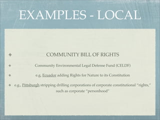 EXAMPLES - LOCAL

                    COMMUNITY BILL OF RIGHTS

            Community Environmental Legal Defense Fund (CELDF)

             e.g, Ecuador adding Rights for Nature to its Constitution

e.g., Pittsburgh stripping drilling corporations of corporate constitutional “rights,”
                          such as corporate “personhood”
 