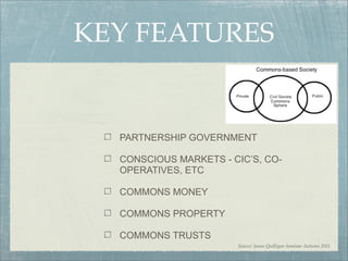 KEY FEATURES


  PARTNERSHIP GOVERNMENT

  CONSCIOUS MARKETS - CIC’S, CO-
  OPERATIVES, ETC

  COMMONS MONEY

  COMMONS PROPERTY

  COMMONS TRUSTS
                       Source: James Quilligan Seminar Autumn 2011
 