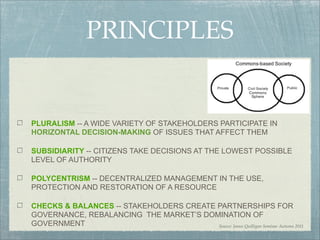 PRINCIPLES


PLURALISM -- A WIDE VARIETY OF STAKEHOLDERS PARTICIPATE IN
HORIZONTAL DECISION-MAKING OF ISSUES THAT AFFECT THEM

SUBSIDIARITY -- CITIZENS TAKE DECISIONS AT THE LOWEST POSSIBLE
LEVEL OF AUTHORITY

POLYCENTRISM -- DECENTRALIZED MANAGEMENT IN THE USE,
PROTECTION AND RESTORATION OF A RESOURCE

CHECKS & BALANCES -- STAKEHOLDERS CREATE PARTNERSHIPS FOR
GOVERNANCE, REBALANCING THE MARKET’S DOMINATION OF
GOVERNMENT                               Source: James Quilligan Seminar Autumn 2011
 