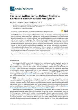 $€£ ¥
social sciences
Article
The Social Welfare Service Delivery System to
Reinforce Sustainable Social Participation
Mikyoung Lee 1, Marko Majer 2 and Boyoung Kim 1,*
1 Seoul Business School, Seoul School of Integrated Sciences and Technologies (aSSIST), Seoul 03767, Korea
2 Business School Lausanne, 1022 Chavannes, Switzerland
* Correspondence: bykim2@assist.ac.kr
Received: 26 July 2019; Accepted: 5 September 2019; Published: 9 September 2019
Abstract: Structural social changes and population aging are emerging as important policy issues
in many countries around the world. In particular, although early retirees aged 50 or older are left
behind from social welfare services and suﬀer from worsening social problems, policies have often
only focused on elderly people aged 65 or older and vulnerable groups. Based on the theory of a
welfare service delivery system, the present study analyzed the case of the Seoul 50 Plus Project in
South Korea, which was established to enhance service professionalism and integrate various services
to keep up with a changing environment, considering four factors: ‘integration’, ‘accessibility’,
‘systematic function distribution’, and ‘participation’. The case analysis revealed that interconnected
service content, which can improve leisure activities, hobbies, and self-development, is very important
along with job creation from social services to the 50 plus generation.
Keywords: social welfare service; sustainable social activity; service delivery system; 50 plus generation
1. Introduction
According to the UN report World Population Aging (2017), the number of people aged 60 or
older around the world is 962 million as of 2017, which accounts for 13% of the global population.
As population aging continues, the number of those aged 60 or older increases by 3% each year
(UN 2017). Korea also has been transforming into an aging country since 2000 when the percentage
of those aged 65 or older ﬁrst exceeded 7% of the total population. The country has become an aged
country in the shortest period of time globally, as the percentage surpassed 14.2% in 2017. Furthermore,
a survey published by Statistics Korea (2017) forecasts that the percentage of those aged 65 or older
will sharply increase from 12.8% in 2015 to 30% in 2045, and the average life expectancy will reach
82.9 years.
While policy actions have been put in place to address population aging, baby boomers,
who account for the largest proportion of the population in Korea, are beginning to retire early.
The early retirement of those in their 50s has caught the country oﬀ guard and is increasingly becoming
a social issue. When the 50 plus generation, aged 50–64, reaches 12 million in 2019 with early retirement
and increased life expectancy, it will account for 23% of Korea’s total population of 51.8 million (Korea
Institute for Health and Social Aﬀairs 2015; Economic Survey of Korea 2018).
According to the Seoul Metropolitan Government, while the number of those in their 50s increases
with increased life expectancy, they retire earlier and earlier; the average retirement age stands at
53. Although many of these people want to work, they are less likely to acquire another job, and the
quality of jobs they may undertake after retirement is quite low. The central government’s eﬀorts focus
on welfare programs, which support the elderly (aged 65 or older) and vulnerable groups. However,
the Seoul Metropolitan government needs to plan the new policies for the 50 plus generation such
Soc. Sci. 2019, 8, 258; doi:10.3390/socsci8090258 www.mdpi.com/journal/socsci
 