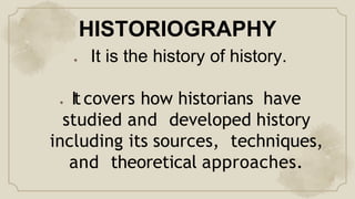 HISTORIOGRAPHY
● It is the history of history.
● It covers how historians have
studied and developed history
including its sources, techniques,
and theoretical approaches.
 