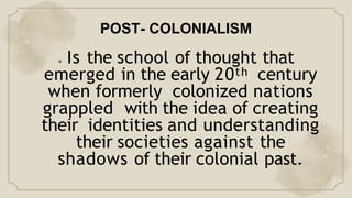 POST- COLONIALISM
● Is the school of thought that
emerged in the early 20th century
when formerly colonized nations
grappled with the idea of creating
their identities and understanding
their societies against the
shadows of their colonial past.
 
