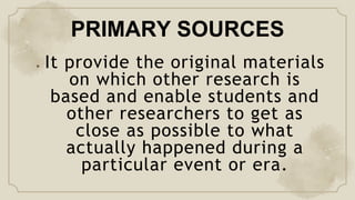 PRIMARY SOURCES
● It provide the original materials
on which other research is
based and enable students and
other researchers to get as
close as possible to what
actually happened during a
particular event or era.
 