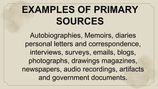 EXAMPLES OF PRIMARY
SOURCES
Autobiographies, Memoirs, diaries
personal letters and correspondence,
interviews, surveys, emails, blogs,
photographs, drawings magazines,
newspapers, audio recordings, artifacts
and government documents.
 