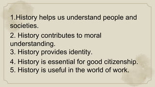 1.History helps us understand people and
societies.
2. History contributes to moral
understanding.
3. History provides identity.
4. History is essential for good citizenship.
5. History is useful in the world of work.
 