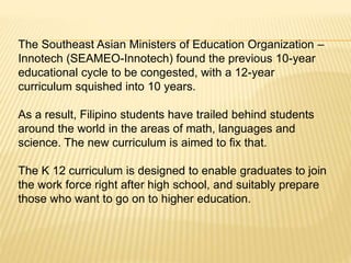The Southeast Asian Ministers of Education Organization –
Innotech (SEAMEO-Innotech) found the previous 10-year
educational cycle to be congested, with a 12-year
curriculum squished into 10 years.
As a result, Filipino students have trailed behind students
around the world in the areas of math, languages and
science. The new curriculum is aimed to fix that.
The K 12 curriculum is designed to enable graduates to join
the work force right after high school, and suitably prepare
those who want to go on to higher education.
 