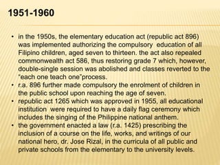 1951-1960
• in the 1950s, the elementary education act (republic act 896)
was implemented authorizing the compulsory education of all
Filipino children, aged seven to thirteen. the act also repealed
commonwealth act 586, thus restoring grade 7 which, however,
double-single session was abolished and classes reverted to the
“each one teach one”process.
• r.a. 896 further made compulsory the enrolment of children in
the public school upon reaching the age of seven.
• republic act 1265 which was approved in 1955, all educational
institution were required to have a daily flag ceremony which
includes the singing of the Philippine national anthem.
• the government enacted a law (r.a. 1425) prescribing the
inclusion of a course on the life, works, and writings of our
national hero, dr. Jose Rizal, in the curricula of all public and
private schools from the elementary to the university levels.
 