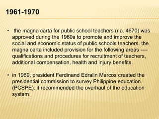 1961-1970
• the magna carta for public school teachers (r.a. 4670) was
approved during the 1960s to promote and improve the
social and economic status of public schools teachers. the
magna carta included provision for the following areas ----
qualifications and procedures for recruitment of teachers,
additional compensation, health and injury benefits.
• in 1969, president Ferdinand Edralin Marcos created the
presidential commission to survey Philippine education
(PCSPE). it recommended the overhaul of the education
system
 