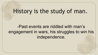 History is the study of man.
-Past events are riddled with man’s
engagement in wars, his struggles to win his
independence.
 