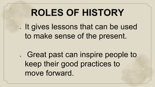 ROLES OF HISTORY
● It gives lessons that can be used
to make sense of the present.
● Great past can inspire people to
keep their good practices to
move forward.
 