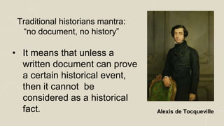 Traditional historians mantra:
“no document, no history”
Alexis de Tocqueville
• It means that unless a
written document can prove
a certain historical event,
then it cannot be
considered as a historical
fact.
 