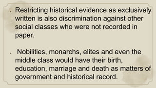 ● Restricting historical evidence as exclusively
written is also discrimination against other
social classes who were not recorded in
paper.
● Nobilities, monarchs, elites and even the
middle class would have their birth,
education, marriage and death as matters of
government and historical record.
 
