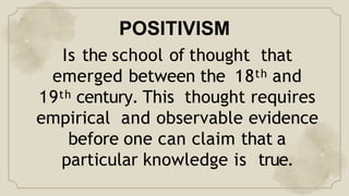 POSITIVISM
Is the school of thought that
emerged between the 18th and
19th century. This thought requires
empirical and observable evidence
before one can claim that a
particular knowledge is true.
 