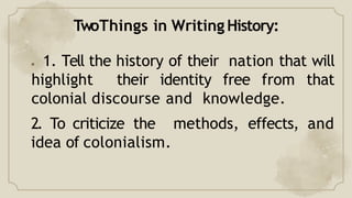 TwoThings in Writing History:
● 1. Tell the history of their nation that will
highlight their identity free from that
colonial discourse and knowledge.
2. To criticize the methods, effects, and
idea of colonialism.
 