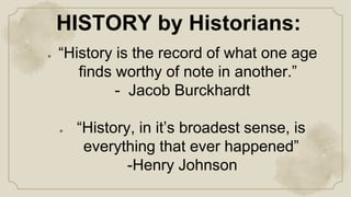 ● “History is the record of what one age
finds worthy of note in another.”
- Jacob Burckhardt
● “History, in it’s broadest sense, is
everything that ever happened”
-Henry Johnson
HISTORY by Historians:
 