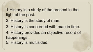 1.History is a study of the present in the
light of the past.
2. History is the study of man.
3. History is concerned with man in time.
4. History provides an objective record of
happenings.
5. History is multisided.
 