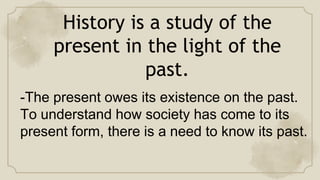 History is a study of the
present in the light of the
past.
-The present owes its existence on the past.
To understand how society has come to its
present form, there is a need to know its past.
 