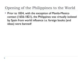 Opening of the Philippines to the World <ul><li>Prior to 1834, with the exception of Manila-Mexico contact (1656-1821), th...