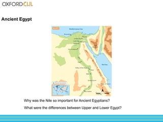 Ancient Egypt 
Why was the Nile so important for Ancient Egyptians? 
What were the differences between Upper and Lower Egypt? 
 