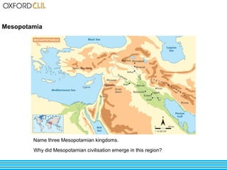 Mesopotamia 
Name three Mesopotamian kingdoms. 
Why did Mesopotamian civilisation emerge in this region? 
 
