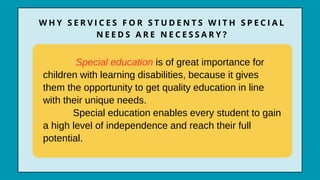 Special education is of great importance for
children with learning disabilities, because it gives
them the opportunity to get quality education in line
with their unique needs.
Special education enables every student to gain
a high level of independence and reach their full
potential.
W H Y S E R V I C E S F O R S T U D E N T S W I T H S P E C I A L
N E E D S A R E N E C E S S A R Y ?
 