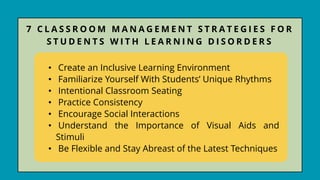 • Create an Inclusive Learning Environment
• Familiarize Yourself With Students’ Unique Rhythms
• Intentional Classroom Seating
• Practice Consistency
• Encourage Social Interactions
• Understand the Importance of Visual Aids and
Stimuli
• Be Flexible and Stay Abreast of the Latest Techniques
7 C L A S S R O O M M A N A G E M E N T S T R A T E G I E S F O R
S T U D E N T S W I T H L E A R N I N G D I S O R D E R S
 