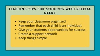 • Keep your classroom organized
• Remember that each child is an individual.
• Give your students opportunities for success
• Create a support network
• Keep things simple
T E A C H I N G T I P S F O R S T U D E N T S W I T H S P E C I A L
N E E D S
 