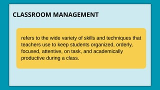 refers to the wide variety of skills and techniques that
teachers use to keep students organized, orderly,
focused, attentive, on task, and academically
productive during a class.
CLASSROOM MANAGEMENT
 