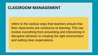 CLASSROOM MANAGEMENT
refers to the various ways that teachers ensure that
their classrooms are conducive to learning. This can
involve everything from preventing and intervening in
disruptive behavior to creating the right environment
and setting clear expectations.
 