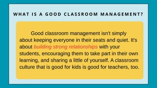 Good classroom management isn't simply
about keeping everyone in their seats and quiet. It's
about building strong relationships with your
students, encouraging them to take part in their own
learning, and sharing a little of yourself. A classroom
culture that is good for kids is good for teachers, too.
W H A T I S A G O O D C L A S S R O O M M A N A G E M E N T ?
 